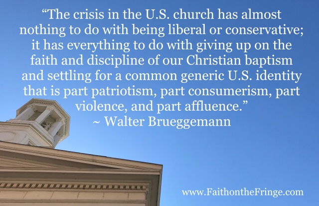“The crisis in the U.S. church has almost nothing to do with being liberal or conservative; it has everything to do with giving up on the faith and discipline of our Christian baptism and settling for a common generic U.S. identity that is part patriotism, part consumerism, part violence, and part affluence.” ~ Walter Brueggemann